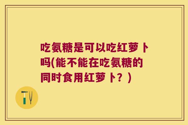 吃氨糖是可以吃红萝卜吗(能不能在吃氨糖的同时食用红萝卜?)