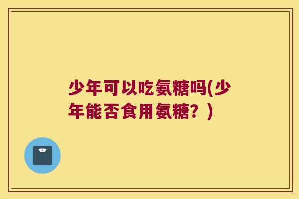 少年可以吃氨糖吗(少年能否食用氨糖?)