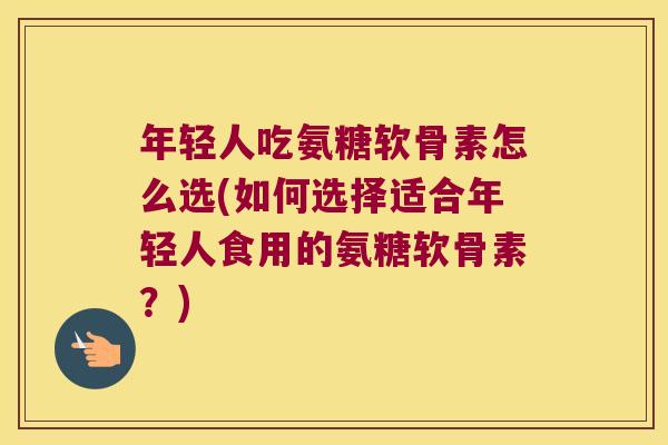 年轻人吃氨糖软骨素怎么选(如何选择适合年轻人食用的氨糖软骨素?)