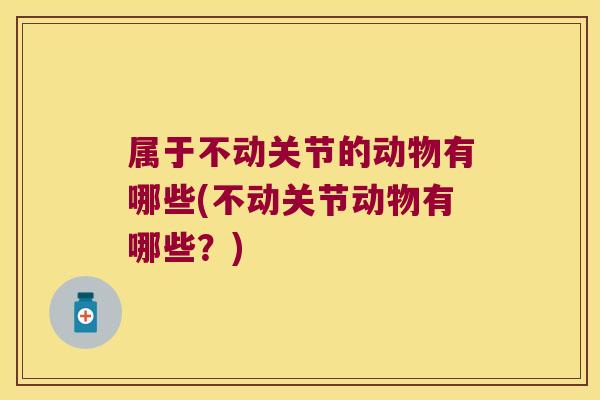 属于不动关节的动物有哪些(不动关节动物有哪些?)