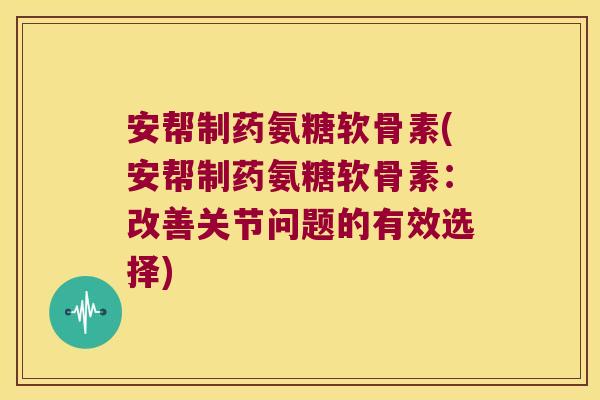 安帮制药氨糖软骨素(安帮制药氨糖软骨素:改善关节问题的有效选择)