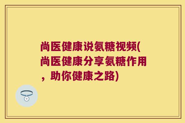 尚医健康说氨糖视频(尚医健康分享氨糖作用，助你健康之路)