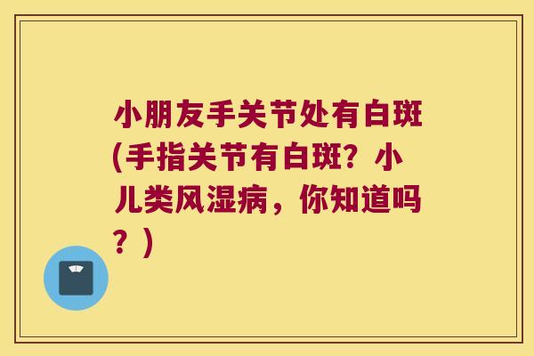 小朋友手关节处有白斑(手指关节有白斑?小儿类风湿病,你知道吗?)