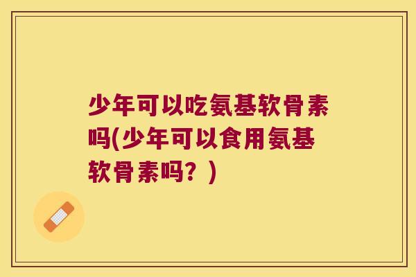 少年可以吃氨基软骨素吗(少年可以食用氨基软骨素吗?)