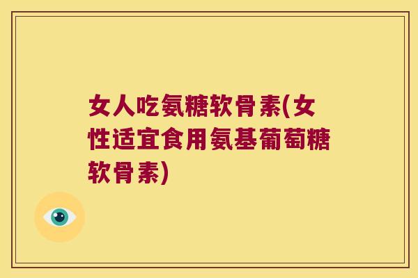 女人吃氨糖软骨素(女性适宜食用氨基葡萄糖软骨素)