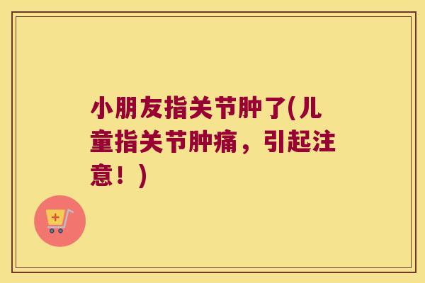 小朋友指关节肿了(儿童指关节肿痛,引起注意!)