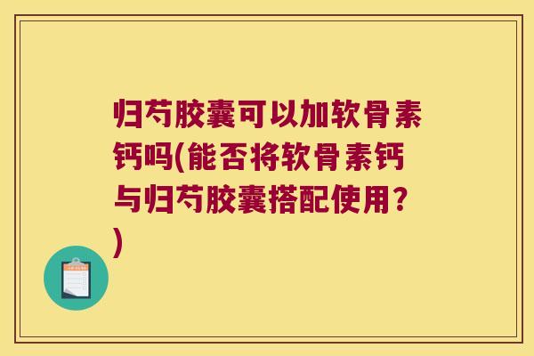 归芍胶囊可以加软骨素钙吗(能否将软骨素钙与归芍胶囊搭配使用?)