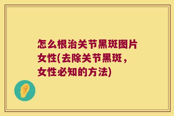 怎么根治关节黑斑图片女性(去除关节黑斑,女性必知的方法)