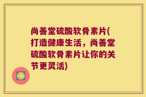 尚善堂硫酸软骨素片(打造健康生活,尚善堂硫酸软骨素片让你的关节更灵活)