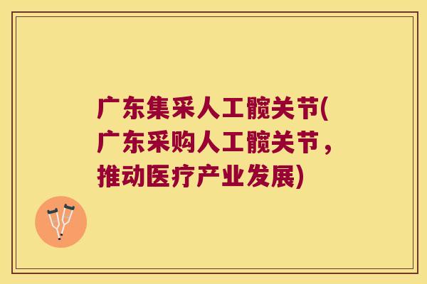 广东集采人工髋关节(广东采购人工髋关节,推动医疗产业发展)
