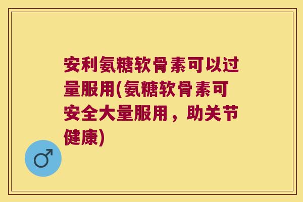 安利氨糖软骨素可以过量服用(氨糖软骨素可安全大量服用,助关节健康)