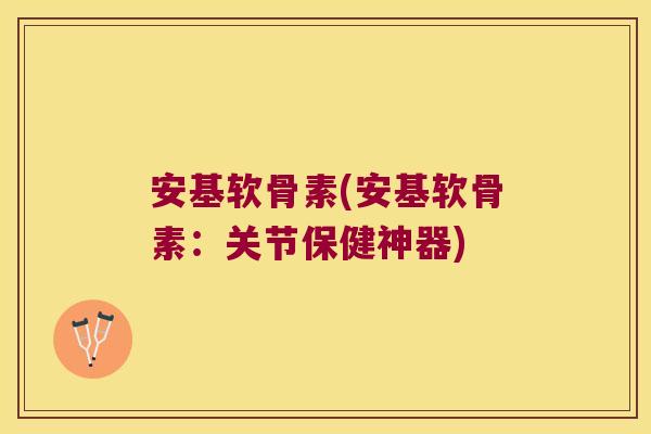 安基软骨素(安基软骨素:关节保健神器)