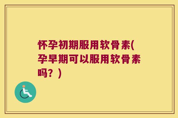 怀孕初期服用软骨素(孕早期可以服用软骨素吗?)
