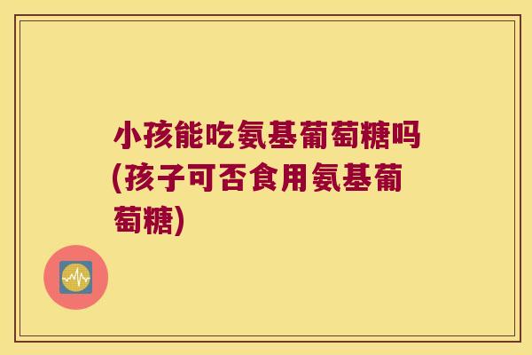 小孩能吃氨基葡萄糖吗(孩子可否食用氨基葡萄糖)