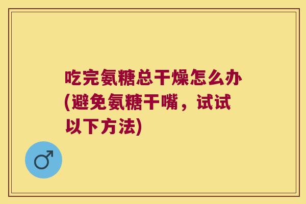 吃完氨糖总干燥怎么办(避免氨糖干嘴,试试以下方法)