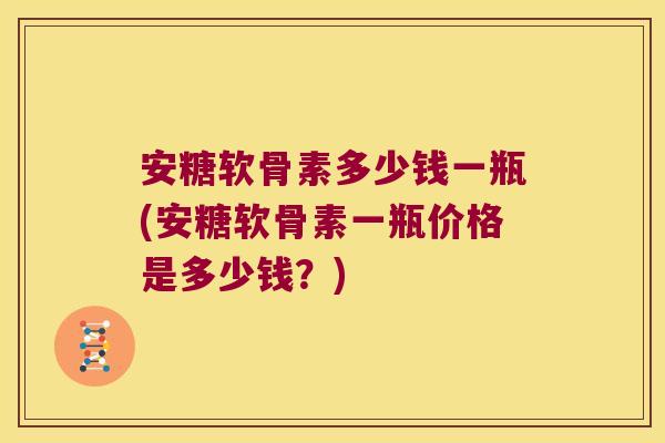 安糖软骨素多少钱一瓶(安糖软骨素一瓶价格是多少钱？)