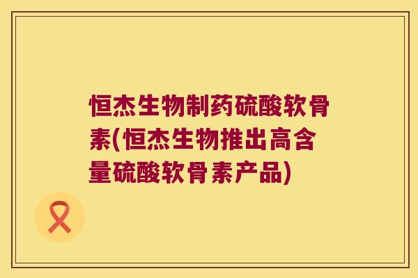 恒杰生物制药硫酸软骨素(恒杰生物推出高含量硫酸软骨素产品)