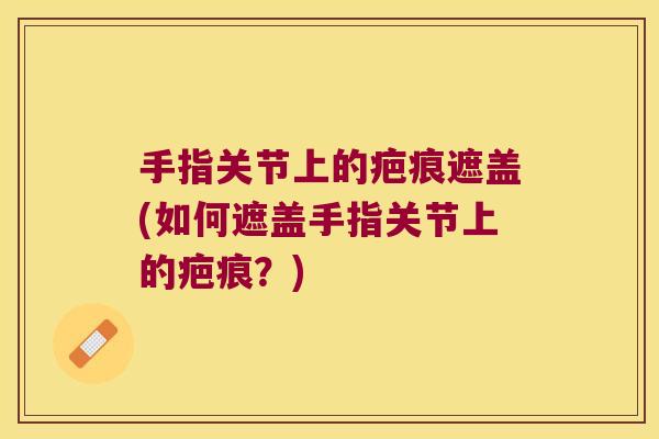手指关节上的疤痕遮盖(如何遮盖手指关节上的疤痕?)