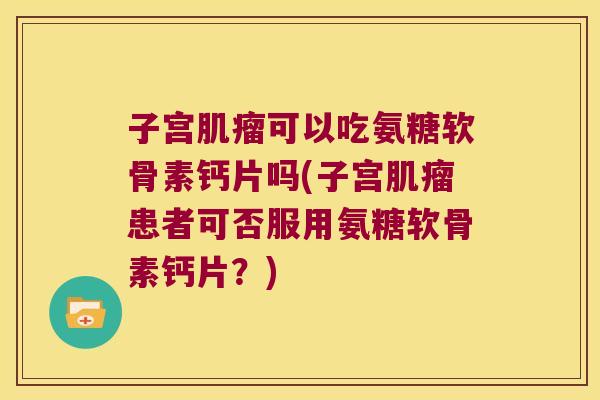 子宫肌瘤可以吃氨糖软骨素钙片吗(子宫肌瘤患者可否服用氨糖软骨素钙片?)