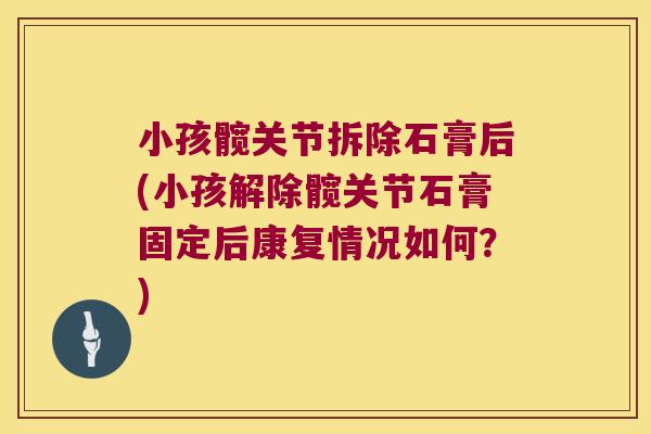 小孩髋关节拆除石膏后(小孩解除髋关节石膏固定后康复情况如何?)