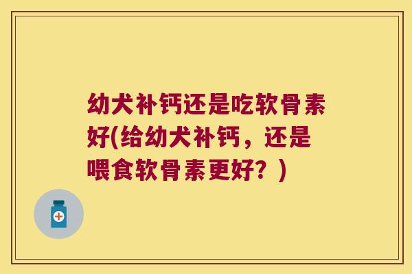 幼犬补钙还是吃软骨素好(给幼犬补钙,还是喂食软骨素更好?)