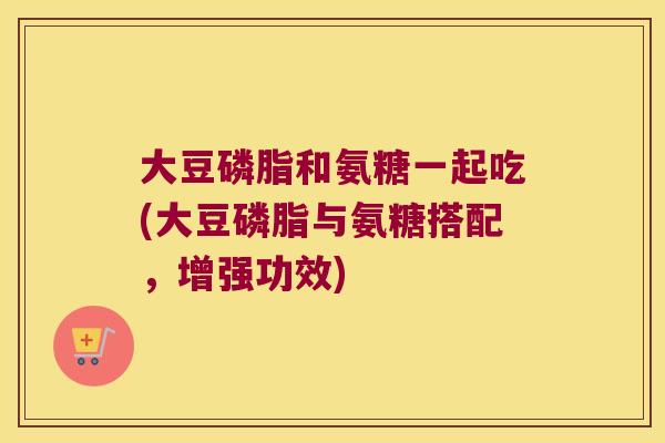 大豆磷脂和氨糖一起吃(大豆磷脂与氨糖搭配，增强功效)