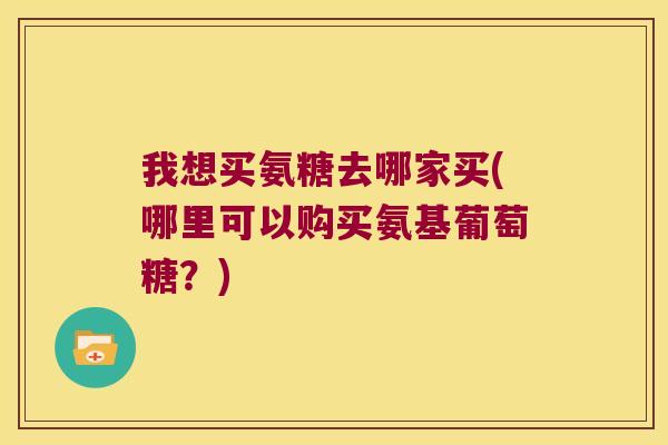 我想买氨糖去哪家买(哪里可以购买氨基葡萄糖?)