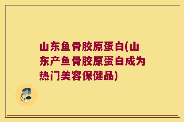 山东鱼骨胶原蛋白(山东产鱼骨胶原蛋白成为热门美容保健品)