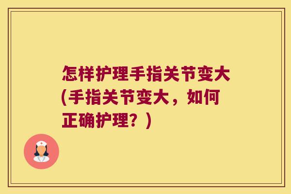 怎样护理手指关节变大(手指关节变大,如何正确护理?)