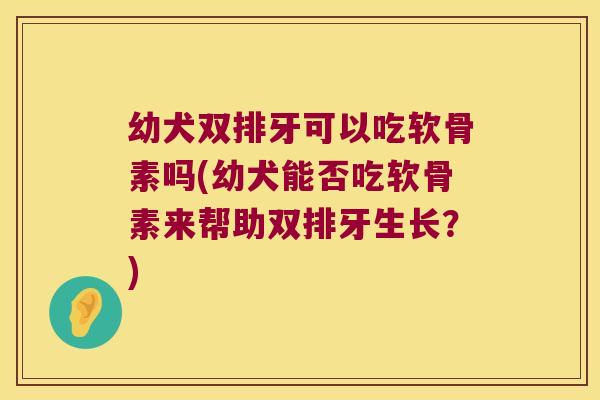 幼犬双排牙可以吃软骨素吗(幼犬能否吃软骨素来帮助双排牙生长?)