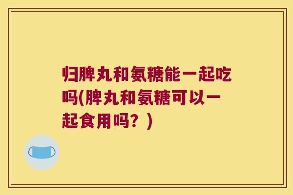 归脾丸和氨糖能一起吃吗(脾丸和氨糖可以一起食用吗?)