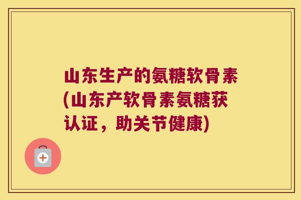 山东生产的氨糖软骨素(山东产软骨素氨糖获认证,助关节健康)