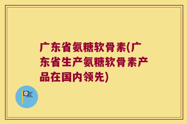 广东省氨糖软骨素(广东省生产氨糖软骨素产品在国内领先)