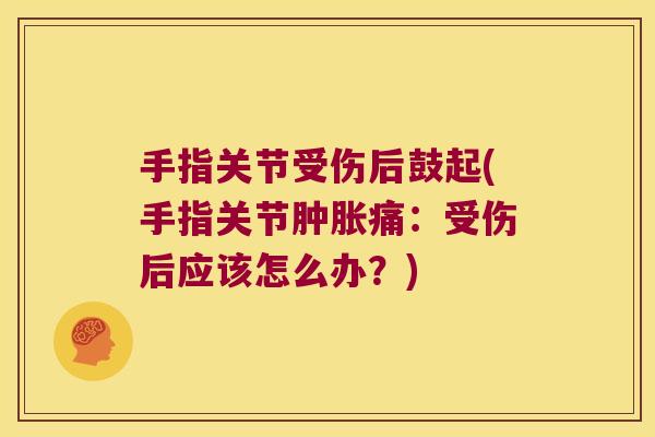 手指关节受伤后鼓起(手指关节肿胀痛:受伤后应该怎么办?)