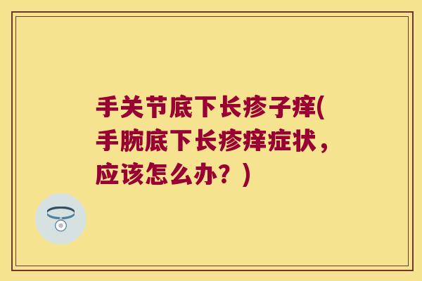 手关节底下长疹子痒(手腕底下长疹痒症状,应该怎么办?)