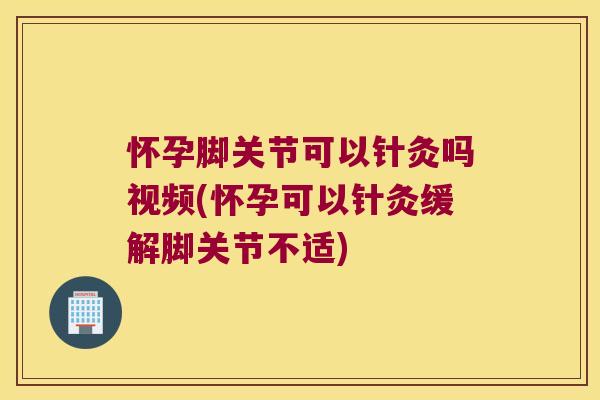 怀孕脚关节可以针灸吗视频(怀孕可以针灸缓解脚关节不适)