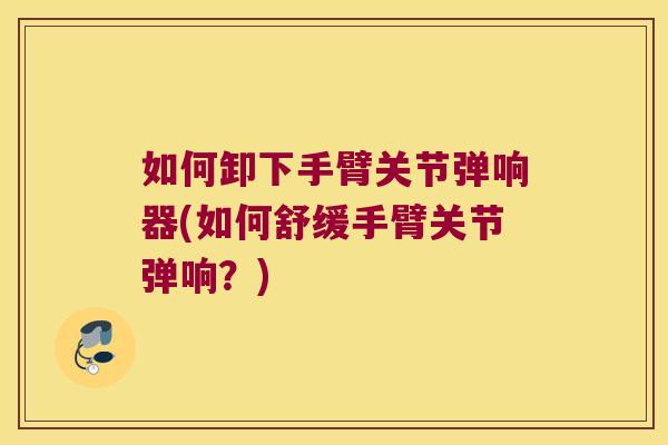 如何卸下手臂关节弹响器(如何舒缓手臂关节弹响?)
