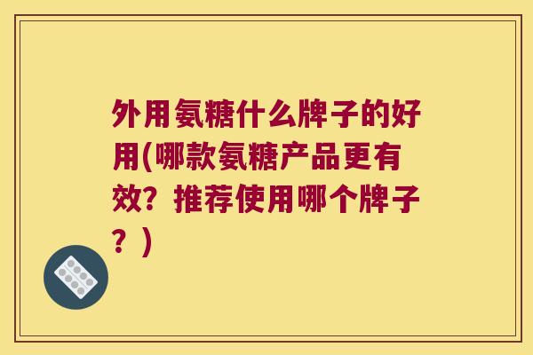 外用氨糖什么牌子的好用(哪款氨糖产品更有效?推荐使用哪个牌子?) 外用氨糖什么牌子的好用(哪款氨糖产品更有效?推荐使用哪个牌子?)