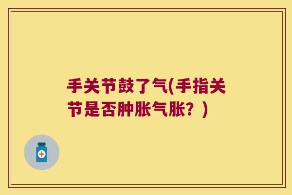 手关节鼓了气(手指关节是否肿胀气胀?)