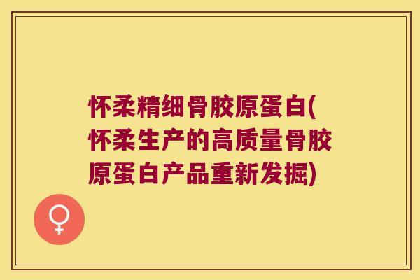 怀柔精细骨胶原蛋白(怀柔生产的高质量骨胶原蛋白产品重新发掘)