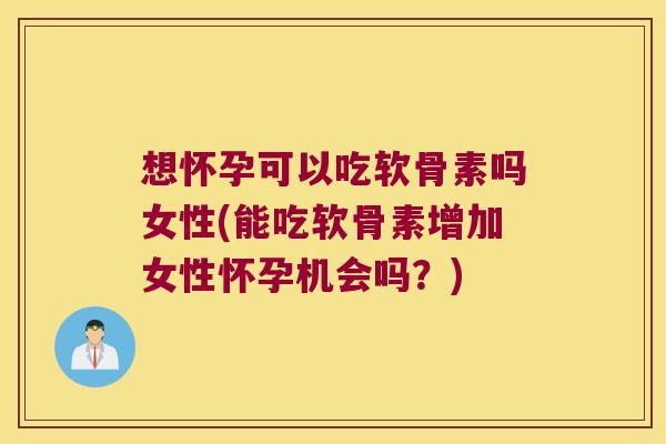 想怀孕可以吃软骨素吗女性(能吃软骨素增加女性怀孕机会吗?)
