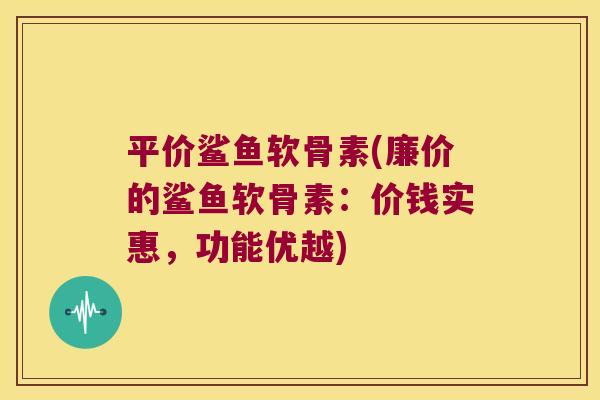 平价鲨鱼软骨素(廉价的鲨鱼软骨素:价钱实惠,功能优越) 平价鲨鱼软骨素(廉价的鲨鱼软骨素:价钱实惠,功能优越)