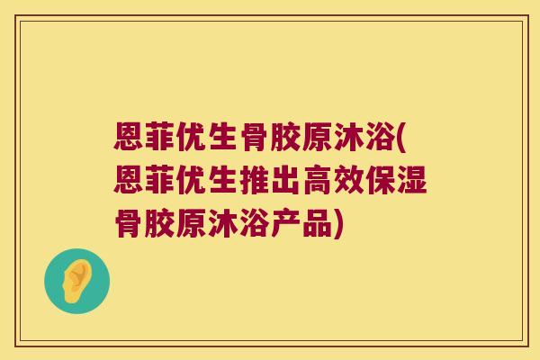恩菲优生骨胶原沐浴(恩菲优生推出高效保湿骨胶原沐浴产品)