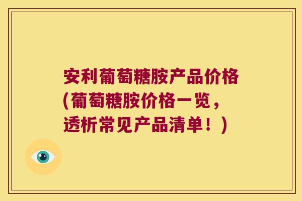 安利葡萄糖胺产品价格(葡萄糖胺价格一览,透析常见产品清单!)