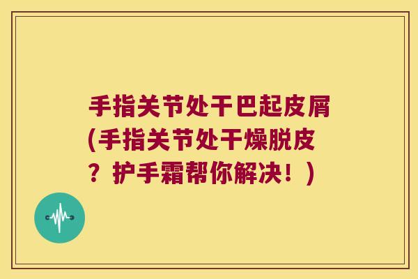 手指关节处干巴起皮屑(手指关节处干燥脱皮?护手霜帮你解决!)