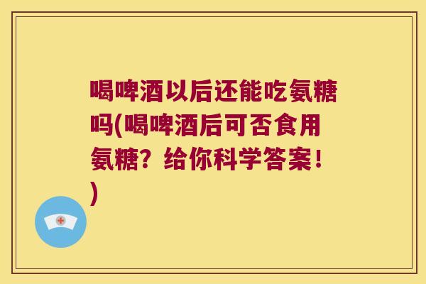 喝啤酒以后还能吃氨糖吗(喝啤酒后可否食用氨糖?给你科学答案!)