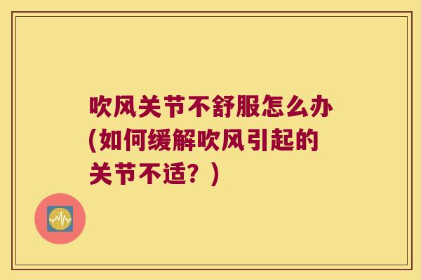 吹风关节不舒服怎么办(如何缓解吹风引起的关节不适?)