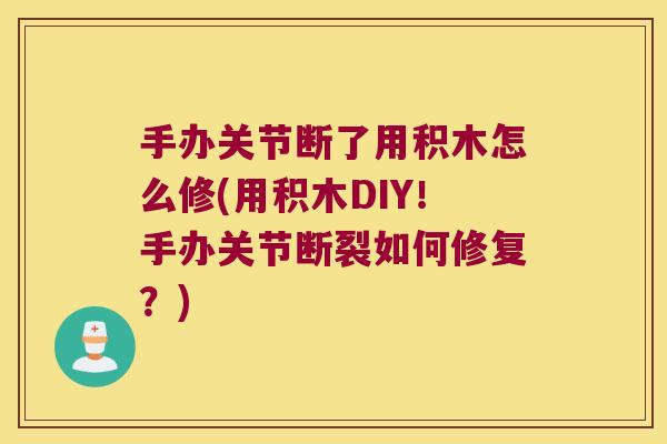 手办关节断了用积木怎么修(用积木DIY!手办关节断裂如何修复?)