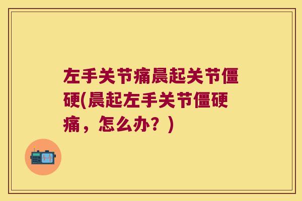 左手关节痛晨起关节僵硬(晨起左手关节僵硬痛,怎么办?)