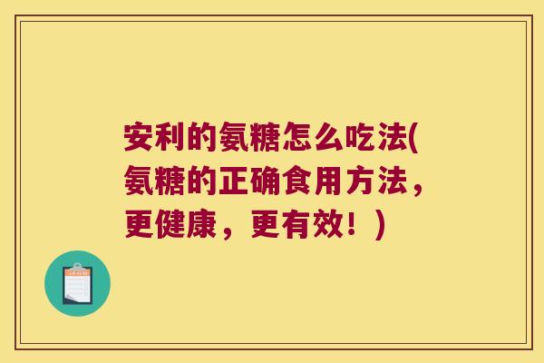 安利的氨糖怎么吃法(氨糖的正确食用方法,更健康,更有效!)